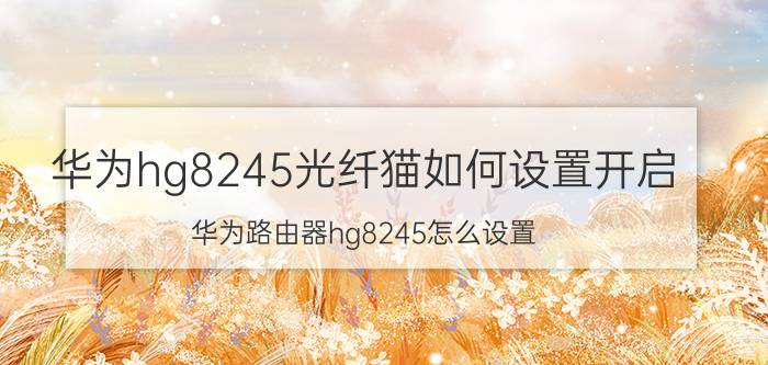 华为hg8245光纤猫如何设置开启 华为路由器hg8245怎么设置？